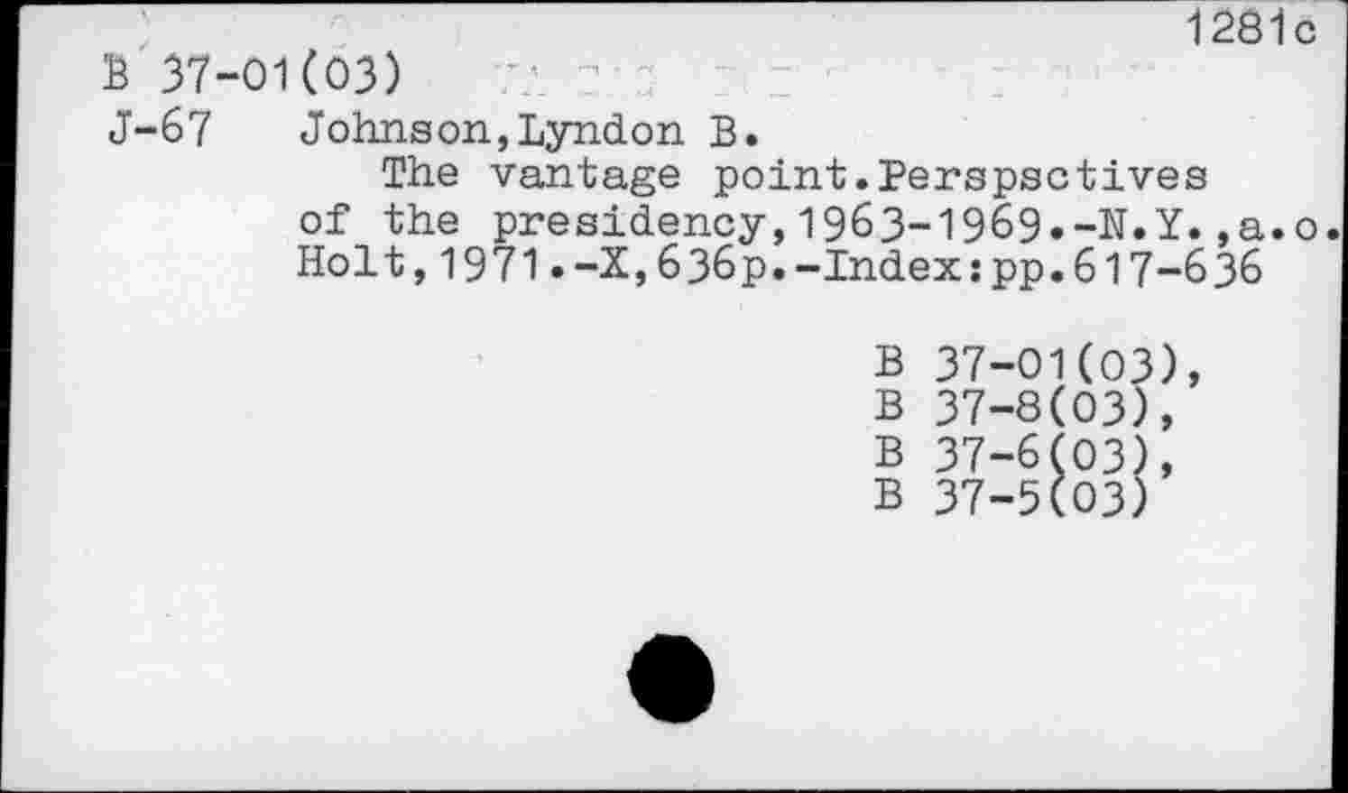 ﻿-------------------------------- 1281c
B 37-01(03)
J-67	Johnson,Lyndon B.
The vantage point.Perspectives of the presidency,1963-1969»-N.Y.,a.o. Holt,1971.-X,636p.-Indexspp.617-636
B 37-01(03), B 37-8(03),
B 37-6(03), B 37-5(03)